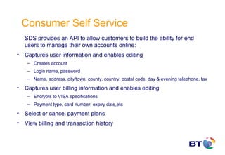 Consumer Self Service
    SDS provides an API to allow customers to build the ability for end
    users to manage their own accounts online:
•   Captures user information and enables editing
     – Creates account
     – Login name, password
     – Name, address, city/town, county, country, postal code, day & evening telephone, fax

•   Captures user billing information and enables editing
     – Encrypts to VISA specifications
     – Payment type, card number, expiry date,etc

•   Select or cancel payment plans
•   View billing and transaction history
 