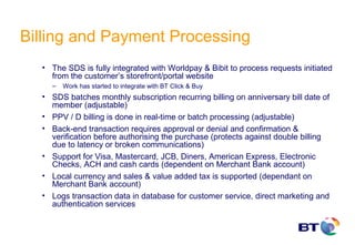 Billing and Payment Processing
  • The SDS is fully integrated with Worldpay & Bibit to process requests initiated
    from the customer’s storefront/portal website
    –   Work has started to integrate with BT Click & Buy
  • SDS batches monthly subscription recurring billing on anniversary bill date of
    member (adjustable)
  • PPV / D billing is done in real-time or batch processing (adjustable)
  • Back-end transaction requires approval or denial and confirmation &
    verification before authorising the purchase (protects against double billing
    due to latency or broken communications)
  • Support for Visa, Mastercard, JCB, Diners, American Express, Electronic
    Checks, ACH and cash cards (dependent on Merchant Bank account)
  • Local currency and sales & value added tax is supported (dependant on
    Merchant Bank account)
  • Logs transaction data in database for customer service, direct marketing and
    authentication services
 