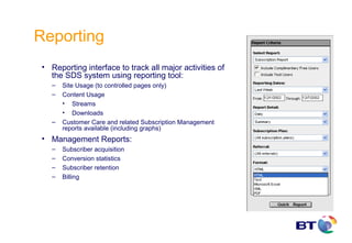 Reporting
 • Reporting interface to track all major activities of
   the SDS system using reporting tool:
    –   Site Usage (to controlled pages only)
    –   Content Usage
        • Streams
        • Downloads
    –   Customer Care and related Subscription Management
        reports available (including graphs)
 • Management Reports:
    –   Subscriber acquisition
    –   Conversion statistics
    –   Subscriber retention
    –   Billing
 