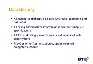 Data Security

 • All access controlled via Secure ID tokens, username and
   password
 • All billing and sensitive information is secured using VIS
   specifications
 • All API and billing transactions are authenticated with
   security keys
 • The Customer Administration supports roles with
   delegated authority
 