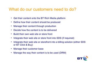 What do our customers need to do?
 • Get their content onto the BT Rich Media platform
 • Define how their content should be produced
 • Manage their content through production
 • Decide how the content is to be delivered
 • Build their own web site or store front
 • Integrate their web site or store front into SDS (if required)
 • Integrate their web site or storefront into a billing solution (either SDS
   or BT Click & Buy)
 • Manage their customer base
 • Manage the way their content is to be used (DRM)
 