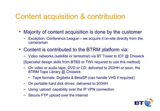 Content acquisition & contribution
 • Majority of content acquisition is done by the customer
   – Exception: Conference League – we acquire it on-site directly from the
     cameraman
 • Content is contributed to the BTRM platform via:
   – Video networks (satellite or terrestrial) via BT Tower to ICF @ Chiswick
   [Specialist design skills from BTBS or TWIi required to use this method]
   – On video or audio tape, DVD or CD: delivered to 203HH or soon, the
     BTRM Tape Library @ Chiswick
     • Tape formats: Digibeta & BetaSP (can handle VHS if required)
   – On portable hard disk drives: delivered to 203HH
   – Using ‘upload’ capability over the IP VPN connection
   – Secure FTP upload over the Internet
 