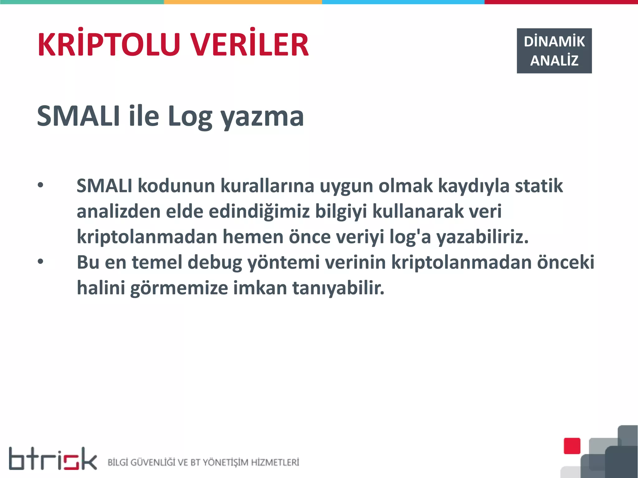 KRİPTOLU VERİLER DİNAMİK
ANALİZ
SMALI ile Log yazma
• SMALI kodunun kurallarına uygun olmak kaydıyla statik
analizden elde edindiğimiz bilgiyi kullanarak veri
kriptolanmadan hemen önce veriyi log'a yazabiliriz.
• Bu en temel debug yöntemi verinin kriptolanmadan önceki
halini görmemize imkan tanıyabilir.
 