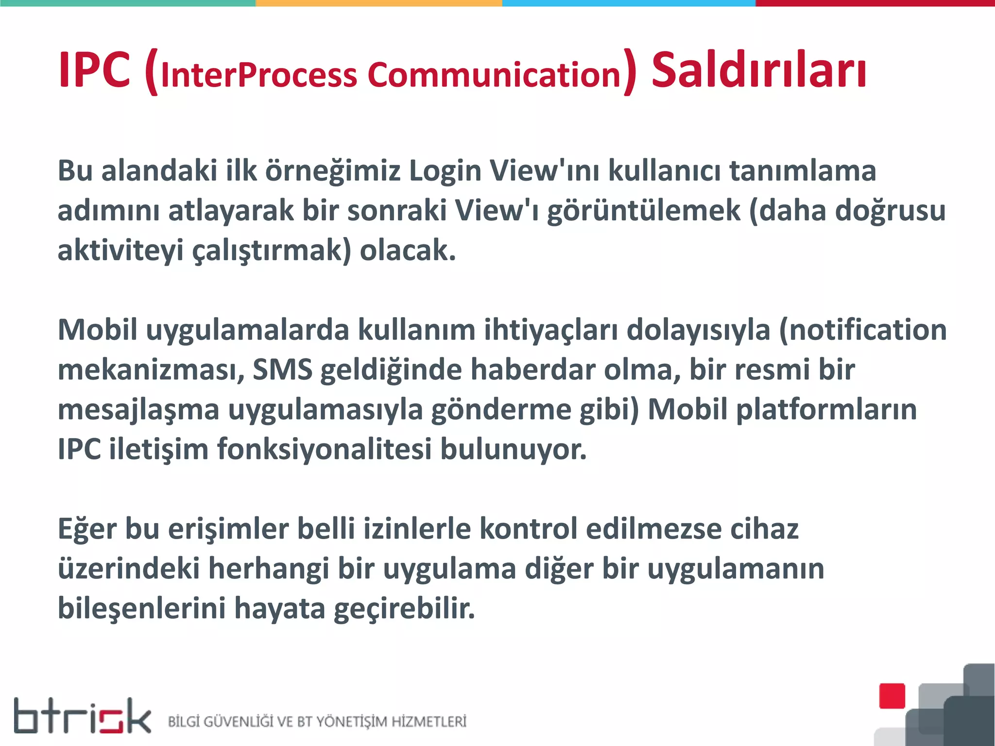 IPC (InterProcess Communication) Saldırıları
Bu alandaki ilk örneğimiz Login View'ını kullanıcı tanımlama
adımını atlayarak bir sonraki View'ı görüntülemek (daha doğrusu
aktiviteyi çalıştırmak) olacak.
Mobil uygulamalarda kullanım ihtiyaçları dolayısıyla (notification
mekanizması, SMS geldiğinde haberdar olma, bir resmi bir
mesajlaşma uygulamasıyla gönderme gibi) Mobil platformların
IPC iletişim fonksiyonalitesi bulunuyor.
Eğer bu erişimler belli izinlerle kontrol edilmezse cihaz
üzerindeki herhangi bir uygulama diğer bir uygulamanın
bileşenlerini hayata geçirebilir.
 