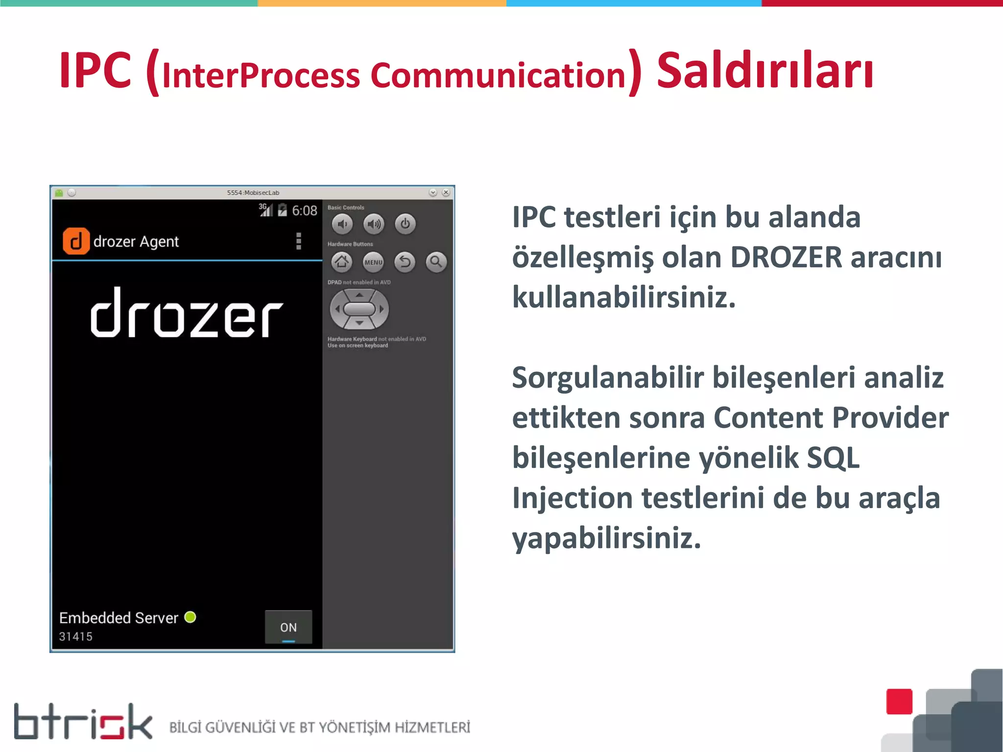 IPC (InterProcess Communication) Saldırıları
IPC testleri için bu alanda
özelleşmiş olan DROZER aracını
kullanabilirsiniz.
Sorgulanabilir bileşenleri analiz
ettikten sonra Content Provider
bileşenlerine yönelik SQL
Injection testlerini de bu araçla
yapabilirsiniz.
 