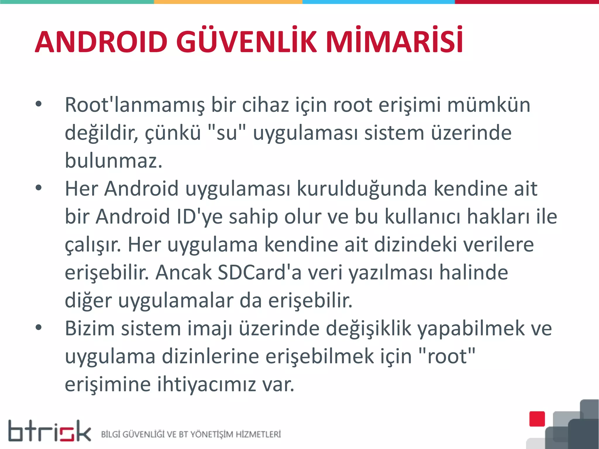 ANDROID GÜVENLİK MİMARİSİ
• Root'lanmamış bir cihaz için root erişimi mümkün
değildir, çünkü "su" uygulaması sistem üzerinde
bulunmaz.
• Her Android uygulaması kurulduğunda kendine ait
bir Android ID'ye sahip olur ve bu kullanıcı hakları ile
çalışır. Her uygulama kendine ait dizindeki verilere
erişebilir. Ancak SDCard'a veri yazılması halinde
diğer uygulamalar da erişebilir.
• Bizim sistem imajı üzerinde değişiklik yapabilmek ve
uygulama dizinlerine erişebilmek için "root"
erişimine ihtiyacımız var.
 