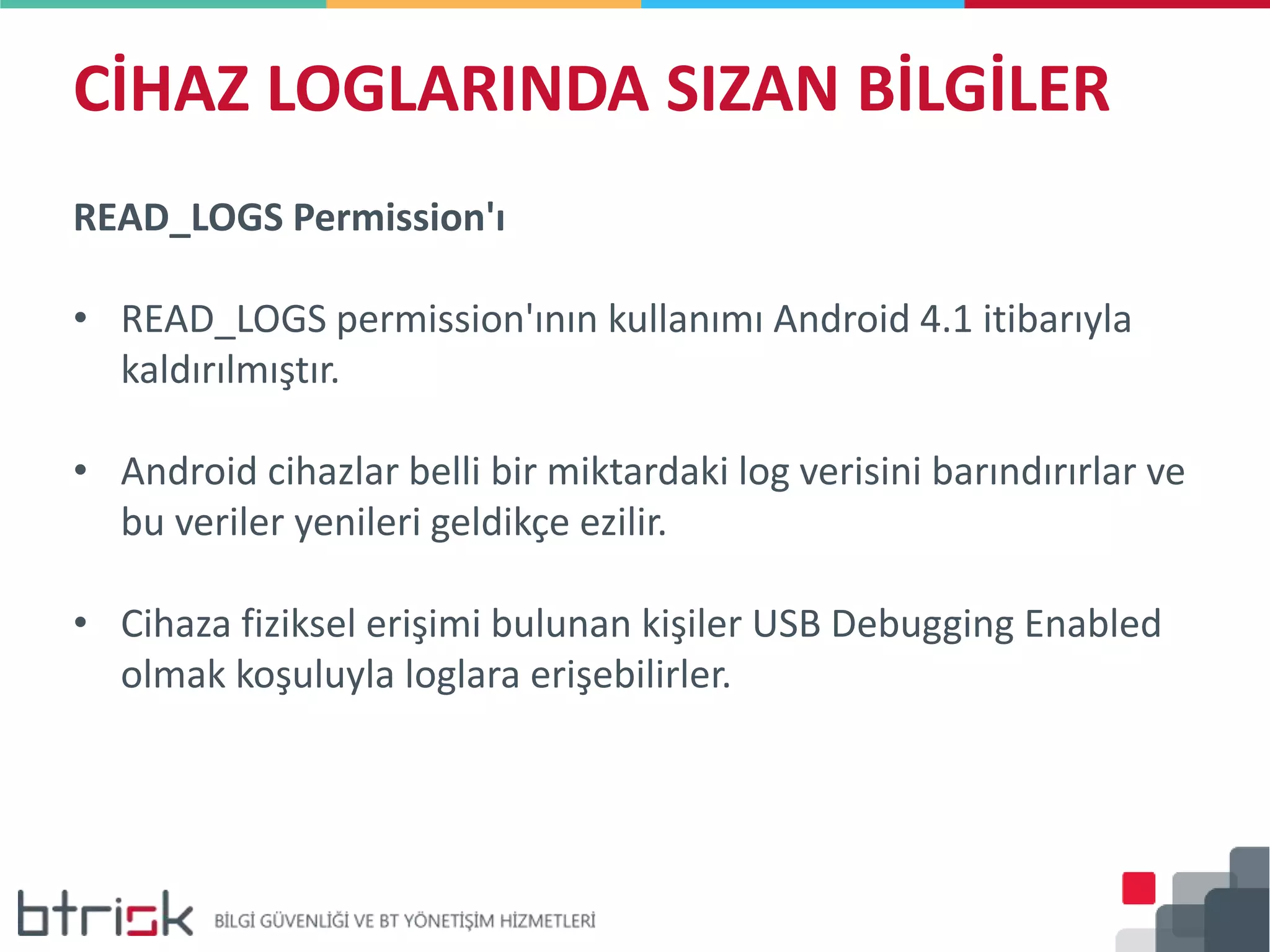 CİHAZ LOGLARINDA SIZAN BİLGİLER
READ_LOGS Permission'ı
• READ_LOGS permission'ının kullanımı Android 4.1 itibarıyla
kaldırılmıştır.
• Android cihazlar belli bir miktardaki log verisini barındırırlar ve
bu veriler yenileri geldikçe ezilir.
• Cihaza fiziksel erişimi bulunan kişiler USB Debugging Enabled
olmak koşuluyla loglara erişebilirler.
 