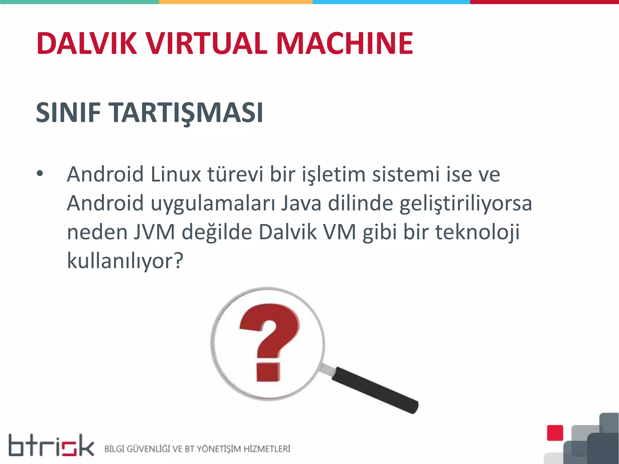 DALVIK VIRTUAL MACHINE
SINIF TARTIŞMASI
• Android Linux türevi bir işletim sistemi ise ve
Android uygulamaları Java dilinde geliştiriliyorsa
neden JVM değilde Dalvik VM gibi bir teknoloji
kullanılıyor?
 