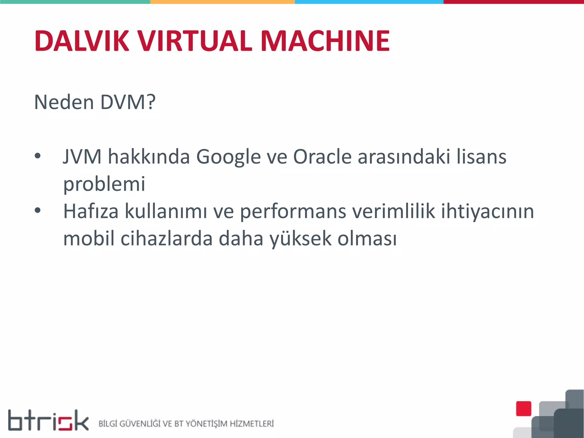 DALVIK VIRTUAL MACHINE
Neden DVM?
• JVM hakkında Google ve Oracle arasındaki lisans
problemi
• Hafıza kullanımı ve performans verimlilik ihtiyacının
mobil cihazlarda daha yüksek olması
 