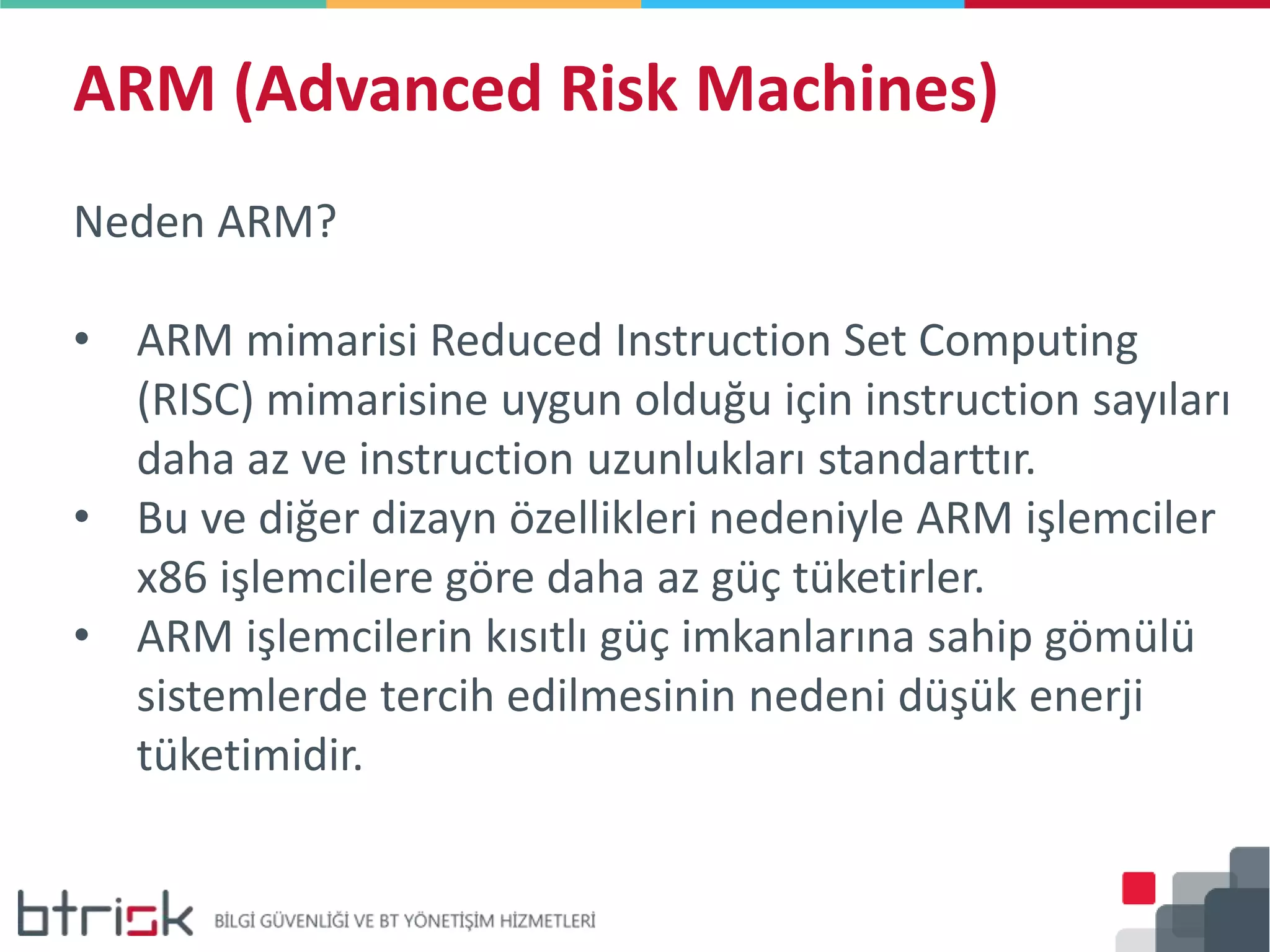 ARM (Advanced Risk Machines)
Neden ARM?
• ARM mimarisi Reduced Instruction Set Computing
(RISC) mimarisine uygun olduğu için instruction sayıları
daha az ve instruction uzunlukları standarttır.
• Bu ve diğer dizayn özellikleri nedeniyle ARM işlemciler
x86 işlemcilere göre daha az güç tüketirler.
• ARM işlemcilerin kısıtlı güç imkanlarına sahip gömülü
sistemlerde tercih edilmesinin nedeni düşük enerji
tüketimidir.
 
