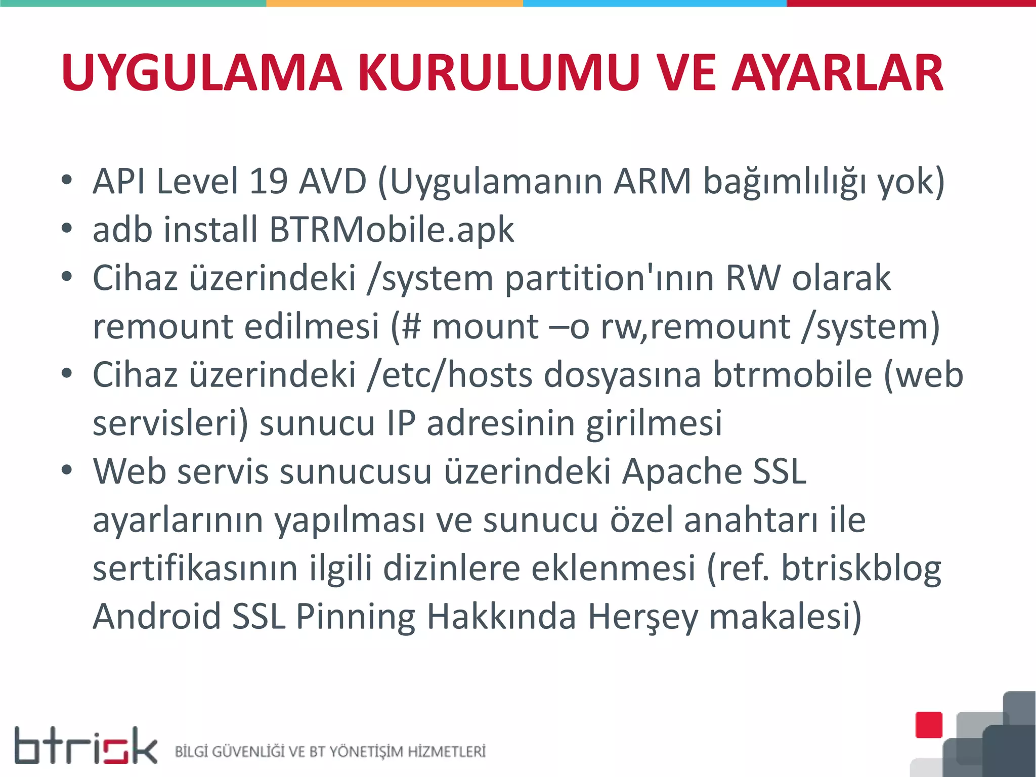 UYGULAMA KURULUMU VE AYARLAR
• API Level 19 AVD (Uygulamanın ARM bağımlılığı yok)
• adb install BTRMobile.apk
• Cihaz üzerindeki /system partition'ının RW olarak
remount edilmesi (# mount –o rw,remount /system)
• Cihaz üzerindeki /etc/hosts dosyasına btrmobile (web
servisleri) sunucu IP adresinin girilmesi
• Web servis sunucusu üzerindeki Apache SSL
ayarlarının yapılması ve sunucu özel anahtarı ile
sertifikasının ilgili dizinlere eklenmesi (ref. btriskblog
Android SSL Pinning Hakkında Herşey makalesi)
 