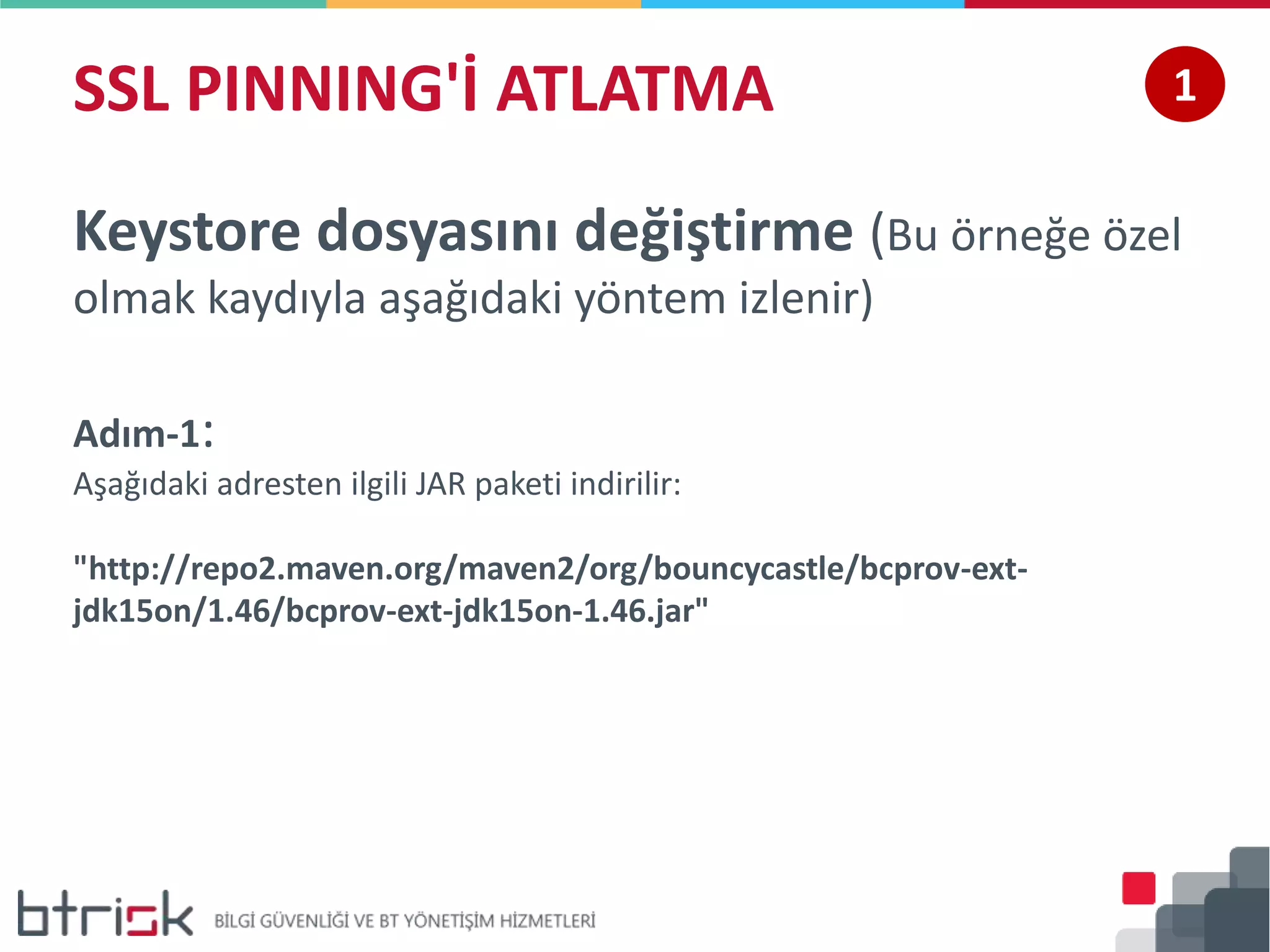 SSL PINNING'İ ATLATMA 1
Keystore dosyasını değiştirme (Bu örneğe özel
olmak kaydıyla aşağıdaki yöntem izlenir)
Adım-1:
Aşağıdaki adresten ilgili JAR paketi indirilir:
"http://repo2.maven.org/maven2/org/bouncycastle/bcprov-ext-
jdk15on/1.46/bcprov-ext-jdk15on-1.46.jar"
 