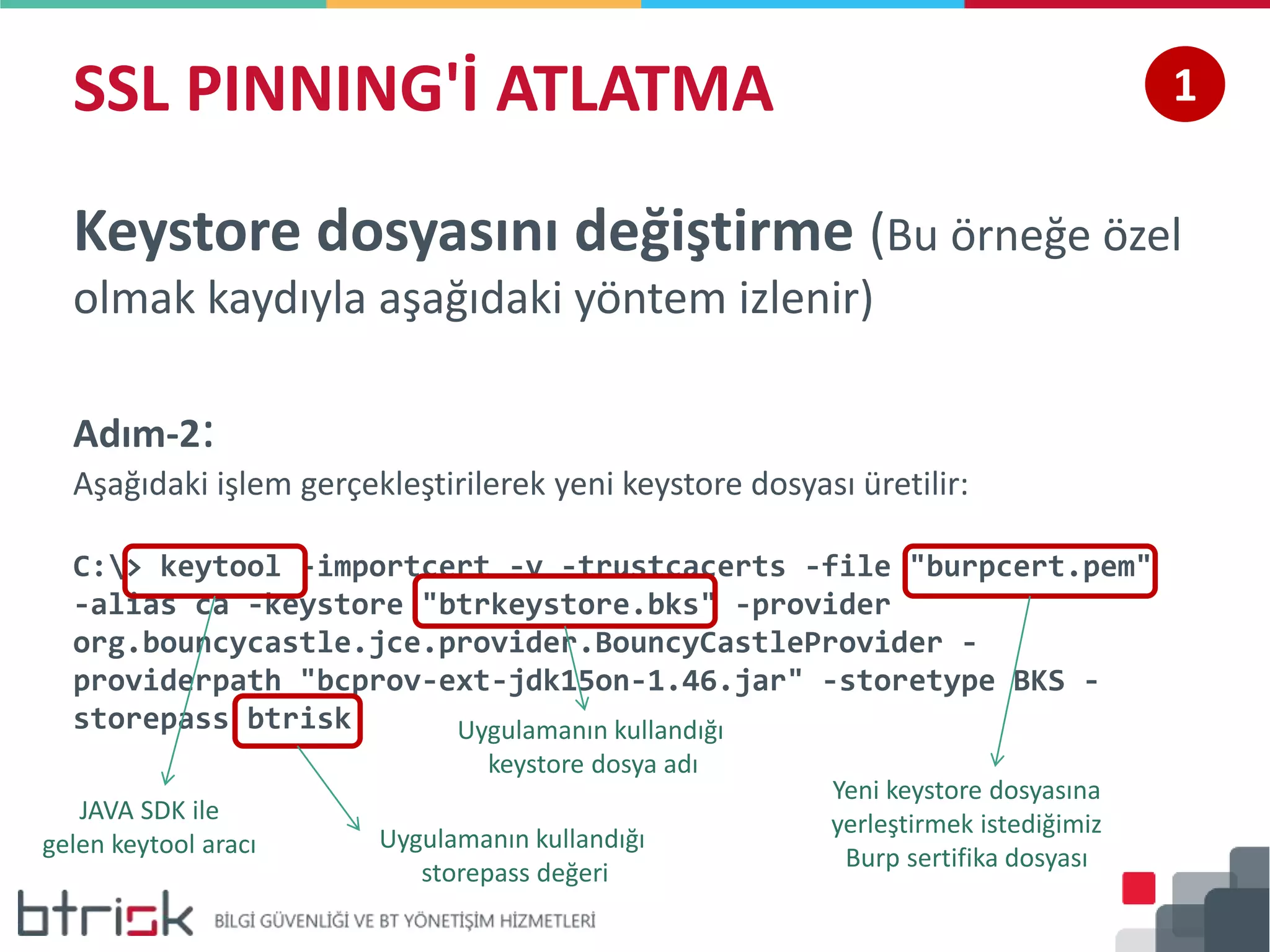 SSL PINNING'İ ATLATMA 1
Keystore dosyasını değiştirme (Bu örneğe özel
olmak kaydıyla aşağıdaki yöntem izlenir)
Adım-2:
Aşağıdaki işlem gerçekleştirilerek yeni keystore dosyası üretilir:
C:> keytool -importcert -v -trustcacerts -file "burpcert.pem"
-alias ca -keystore "btrkeystore.bks" -provider
org.bouncycastle.jce.provider.BouncyCastleProvider -
providerpath "bcprov-ext-jdk15on-1.46.jar" -storetype BKS -
storepass btrisk Uygulamanın kullandığı
keystore dosya adı
JAVA SDK ile
gelen keytool aracı Uygulamanın kullandığı
storepass değeri
Yeni keystore dosyasına
yerleştirmek istediğimiz
Burp sertifika dosyası
 