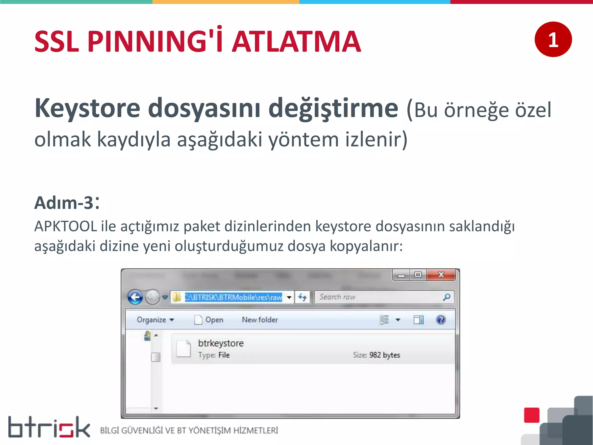 SSL PINNING'İ ATLATMA 1
Keystore dosyasını değiştirme (Bu örneğe özel
olmak kaydıyla aşağıdaki yöntem izlenir)
Adım-3:
APKTOOL ile açtığımız paket dizinlerinden keystore dosyasının saklandığı
aşağıdaki dizine yeni oluşturduğumuz dosya kopyalanır:
 