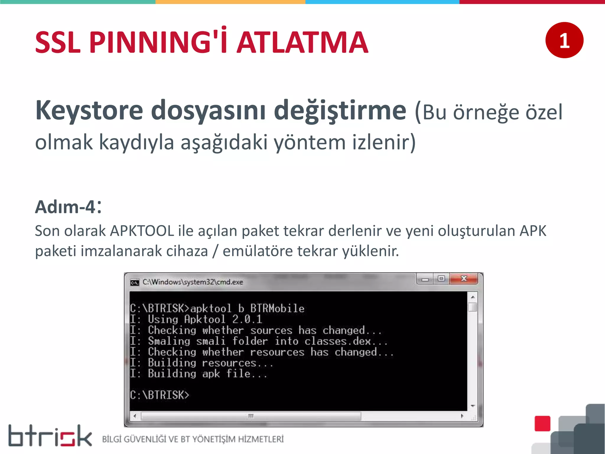 SSL PINNING'İ ATLATMA 1
Keystore dosyasını değiştirme (Bu örneğe özel
olmak kaydıyla aşağıdaki yöntem izlenir)
Adım-4:
Son olarak APKTOOL ile açılan paket tekrar derlenir ve yeni oluşturulan APK
paketi imzalanarak cihaza / emülatöre tekrar yüklenir.
 