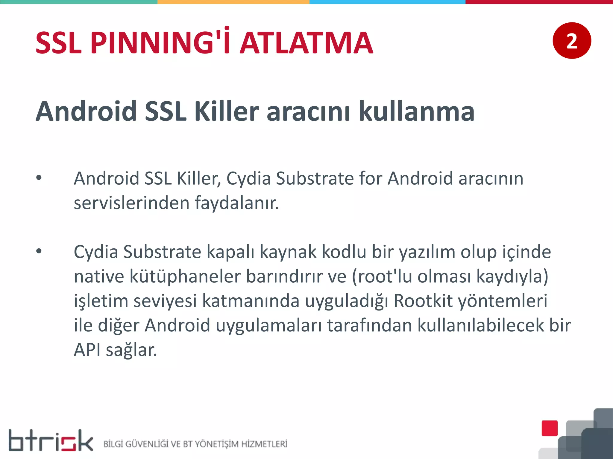 SSL PINNING'İ ATLATMA 2
Android SSL Killer aracını kullanma
• Android SSL Killer, Cydia Substrate for Android aracının
servislerinden faydalanır.
• Cydia Substrate kapalı kaynak kodlu bir yazılım olup içinde
native kütüphaneler barındırır ve (root'lu olması kaydıyla)
işletim seviyesi katmanında uyguladığı Rootkit yöntemleri
ile diğer Android uygulamaları tarafından kullanılabilecek bir
API sağlar.
 