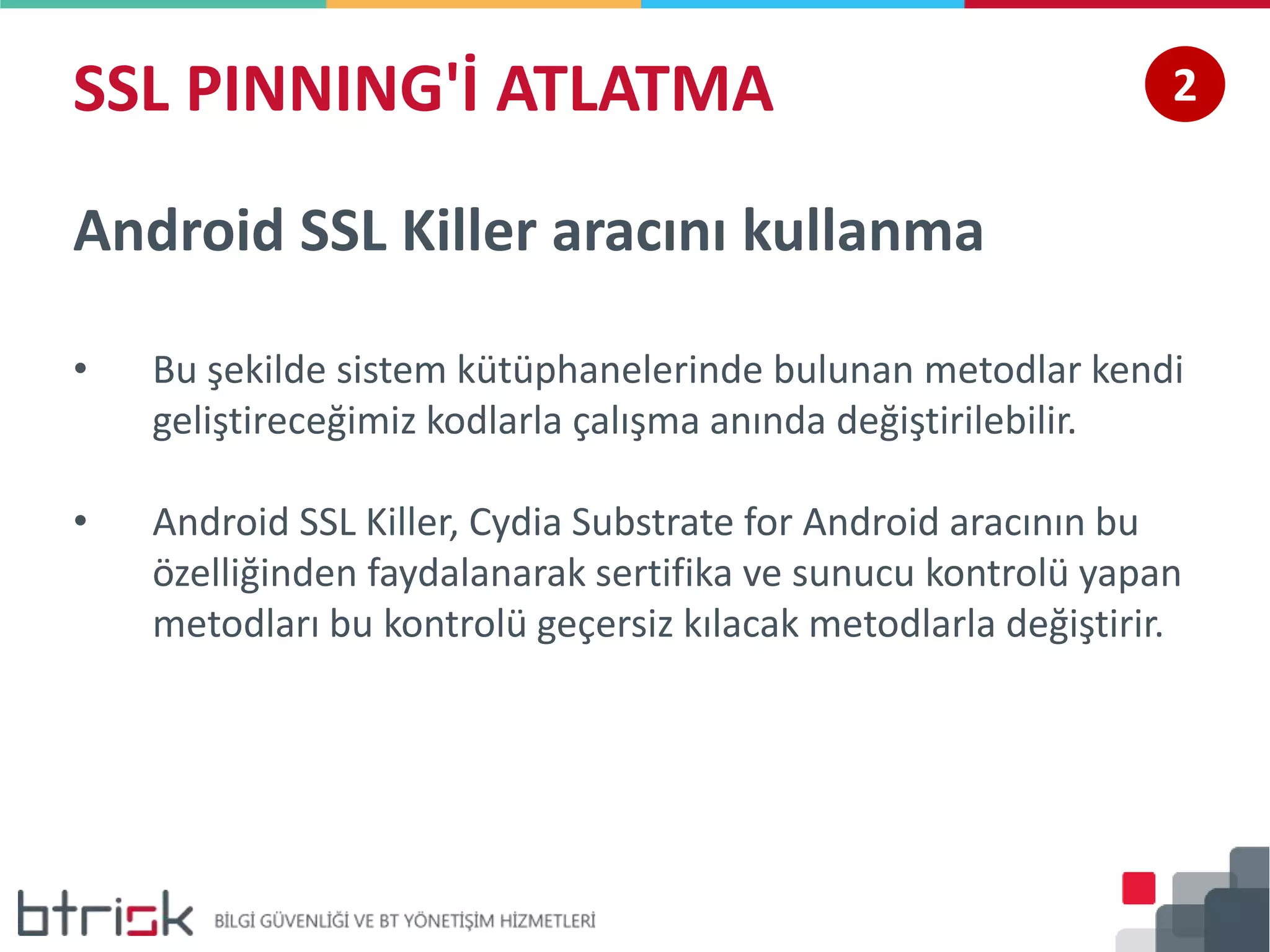 SSL PINNING'İ ATLATMA 2
Android SSL Killer aracını kullanma
• Bu şekilde sistem kütüphanelerinde bulunan metodlar kendi
geliştireceğimiz kodlarla çalışma anında değiştirilebilir.
• Android SSL Killer, Cydia Substrate for Android aracının bu
özelliğinden faydalanarak sertifika ve sunucu kontrolü yapan
metodları bu kontrolü geçersiz kılacak metodlarla değiştirir.
 