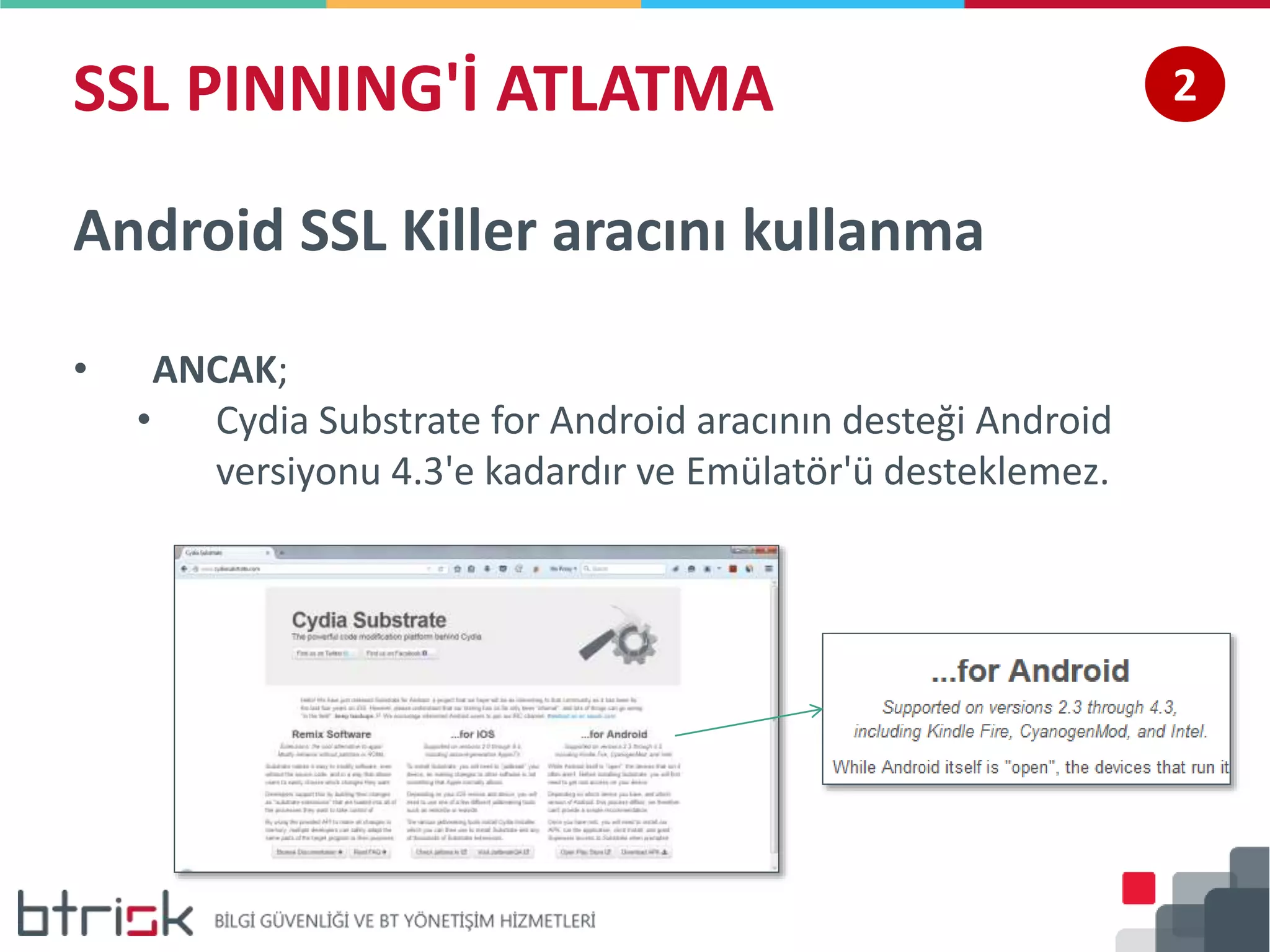 SSL PINNING'İ ATLATMA 2
Android SSL Killer aracını kullanma
• ANCAK;
• Cydia Substrate for Android aracının desteği Android
versiyonu 4.3'e kadardır ve Emülatör'ü desteklemez.
 