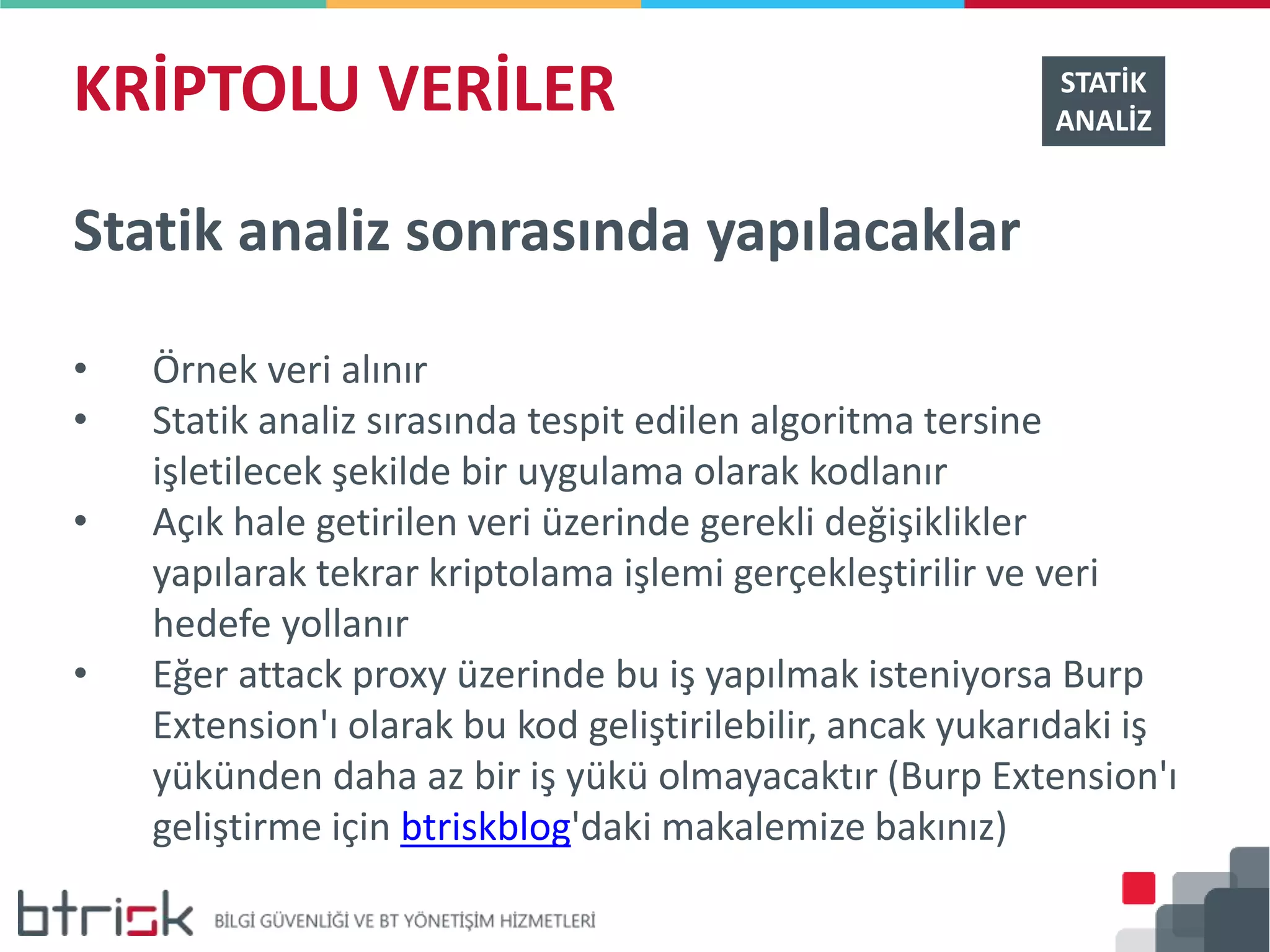 KRİPTOLU VERİLER STATİK
ANALİZ
Statik analiz sonrasında yapılacaklar
• Örnek veri alınır
• Statik analiz sırasında tespit edilen algoritma tersine
işletilecek şekilde bir uygulama olarak kodlanır
• Açık hale getirilen veri üzerinde gerekli değişiklikler
yapılarak tekrar kriptolama işlemi gerçekleştirilir ve veri
hedefe yollanır
• Eğer attack proxy üzerinde bu iş yapılmak isteniyorsa Burp
Extension'ı olarak bu kod geliştirilebilir, ancak yukarıdaki iş
yükünden daha az bir iş yükü olmayacaktır (Burp Extension'ı
geliştirme için btriskblog'daki makalemize bakınız)
 