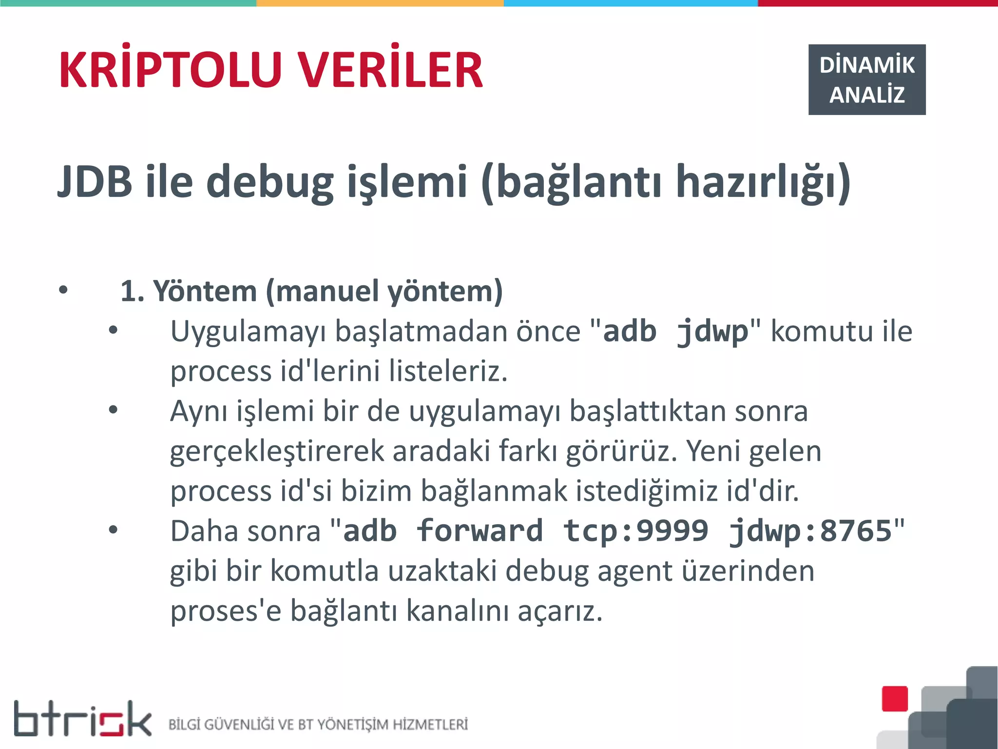 KRİPTOLU VERİLER DİNAMİK
ANALİZ
JDB ile debug işlemi (bağlantı hazırlığı)
• 1. Yöntem (manuel yöntem)
• Uygulamayı başlatmadan önce "adb jdwp" komutu ile
process id'lerini listeleriz.
• Aynı işlemi bir de uygulamayı başlattıktan sonra
gerçekleştirerek aradaki farkı görürüz. Yeni gelen
process id'si bizim bağlanmak istediğimiz id'dir.
• Daha sonra "adb forward tcp:9999 jdwp:8765"
gibi bir komutla uzaktaki debug agent üzerinden
proses'e bağlantı kanalını açarız.
 