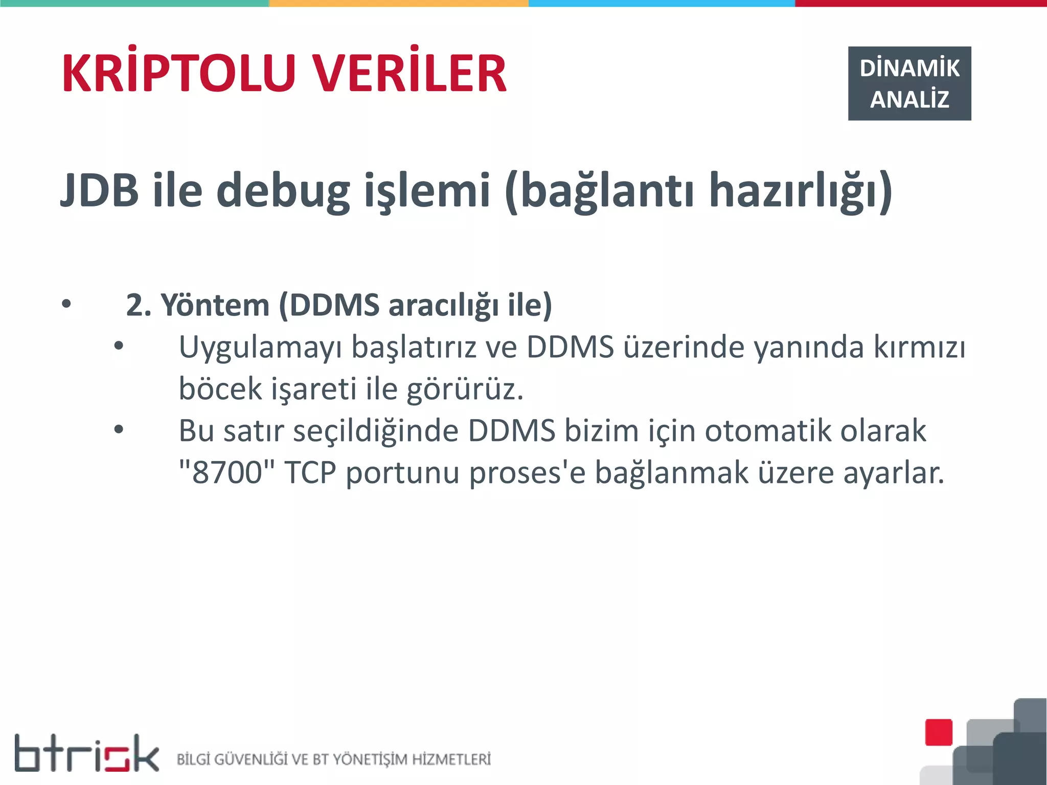 KRİPTOLU VERİLER DİNAMİK
ANALİZ
JDB ile debug işlemi (bağlantı hazırlığı)
• 2. Yöntem (DDMS aracılığı ile)
• Uygulamayı başlatırız ve DDMS üzerinde yanında kırmızı
böcek işareti ile görürüz.
• Bu satır seçildiğinde DDMS bizim için otomatik olarak
"8700" TCP portunu proses'e bağlanmak üzere ayarlar.
 