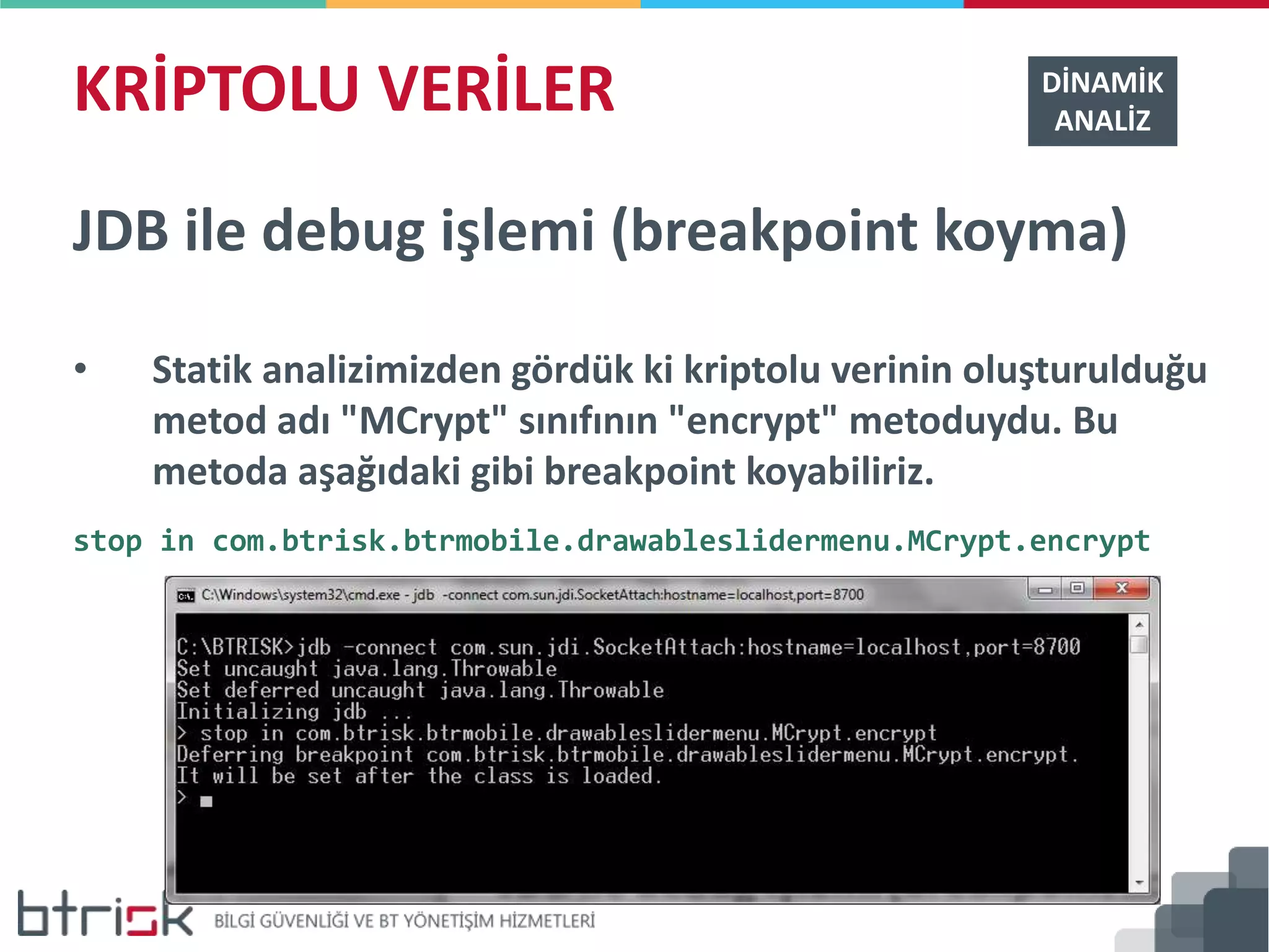 KRİPTOLU VERİLER DİNAMİK
ANALİZ
JDB ile debug işlemi (breakpoint koyma)
• Statik analizimizden gördük ki kriptolu verinin oluşturulduğu
metod adı "MCrypt" sınıfının "encrypt" metoduydu. Bu
metoda aşağıdaki gibi breakpoint koyabiliriz.
stop in com.btrisk.btrmobile.drawableslidermenu.MCrypt.encrypt
 