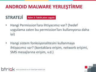 ANDROID MALWARE YERLEŞTİRME
STRATEJİ Adım 3: Taktik planı uygula
• Hangi Permission'lara ihtiyacımız var? (hedef
uygulama zaten bu permission'ları kullanıyorsa daha
iyi)
• Hangi sistem fonksiyonalitesini kullanmaya
ihtiyacımız var? (kontaklara erişim, network erişimi,
SMS mesajlarına erişim, v.d.)
 