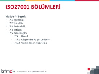 ISO27001 BÖLÜMLERİ
Madde 7 - Destek
• 7.1 Kaynaklar
• 7.2 Yeterlilik
• 7.3 Farkındalık
• 7.4 İletişim
• 7.5 Yazılı bilgiler
• 7.5.1 Genel
• 7.5.2 Oluşturma ve güncelleme
• 7.5.3 Yazılı bilgilerin kontrolü
 