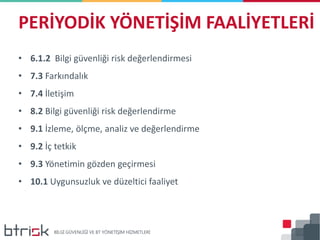PERİYODİK YÖNETİŞİM FAALİYETLERİ
• 6.1.2 Bilgi güvenliği risk değerlendirmesi
• 7.3 Farkındalık
• 7.4 İletişim
• 8.2 Bilgi güvenliği risk değerlendirme
• 9.1 İzleme, ölçme, analiz ve değerlendirme
• 9.2 İç tetkik
• 9.3 Yönetimin gözden geçirmesi
• 10.1 Uygunsuzluk ve düzeltici faaliyet
 