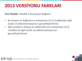 2013 VERSİYONU FARKLARI
Yeni Madde: Madde 4 Kuruluşun Bağlamı
• Kuruluşun ve bağlamının anlaşılması (4.1) maddesiyle ilgili
analiz ve dokümantasyonun gerçekleştirilmesi
• İlgili tarafların ihtiyaç ve beklentilerinin anlaşılması (4.2)
maddesi ile ilgili analiz ve dokümantasyonun
gerçekleştirilmesi
 