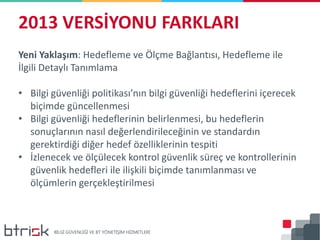 2013 VERSİYONU FARKLARI
Yeni Yaklaşım: Hedefleme ve Ölçme Bağlantısı, Hedefleme ile
İlgili Detaylı Tanımlama
• Bilgi güvenliği politikası’nın bilgi güvenliği hedeflerini içerecek
biçimde güncellenmesi
• Bilgi güvenliği hedeflerinin belirlenmesi, bu hedeflerin
sonuçlarının nasıl değerlendirileceğinin ve standardın
gerektirdiği diğer hedef özelliklerinin tespiti
• İzlenecek ve ölçülecek kontrol güvenlik süreç ve kontrollerinin
güvenlik hedefleri ile ilişkili biçimde tanımlanması ve
ölçümlerin gerçekleştirilmesi
 