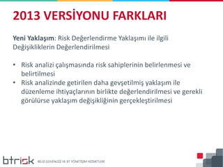 2013 VERSİYONU FARKLARI
Yeni Yaklaşım: Risk Değerlendirme Yaklaşımı ile ilgili
Değişikliklerin Değerlendirilmesi
• Risk analizi çalışmasında risk sahiplerinin belirlenmesi ve
belirtilmesi
• Risk analizinde getirilen daha gevşetilmiş yaklaşım ile
düzenleme ihtiyaçlarının birlikte değerlendirilmesi ve gerekli
görülürse yaklaşım değişikliğinin gerçekleştirilmesi
 