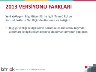 2013 VERSİYONU FARKLARI
Yeni Yaklaşım: Bilgi Güvenliği ile ilgili (Temel) Rol ve
Sorumlulukların Net Biçimde Atanması ve İletişimi
• Bilgi güvenliği ile ilgili rol ve sorumlulukların resmi biçimde
atanması ile ilgili çalışmaların ve dokümantasyonun yapılması
 