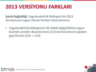 2013 VERSİYONU FARKLARI
İçerik Değişikliği: Uygulanabilirlik Bildirgesi’nin 2013
Versiyonuna Uygun Olarak Yeniden Düzenlenmesi
• Uygulanabilirlik bildirgesinin Ek-A’daki değişikliklere uygun
biçimde yeniden düzenlenmesi (114 kontrol alanının gözden
geçirilmesi) (133 -> 114)
 
