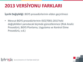 2013 VERSİYONU FARKLARI
İçerik Değişikliği: BGYS prosedürlerinin elden geçirilmesi
• Mevcut BGYS prosedürlerinin ISO27001:2013’teki
değişiklikleri yansıtacak biçimde güncellenmesi (Risk Analiz
Prosedürü, BGYS Planlama, Uygulama ve Kontrol Etme
Prosedürü, v.d.)
 