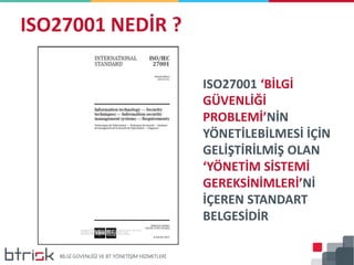 ISO27001 NEDİR ?
ISO27001 ‘BİLGİ
GÜVENLİĞİ
PROBLEMİ’NİN
YÖNETİLEBİLMESİ İÇİN
GELİŞTİRİLMİŞ OLAN
‘YÖNETİM SİSTEMİ
GEREKSİNİMLERİ’Nİ
İÇEREN STANDART
BELGESİDİR
 