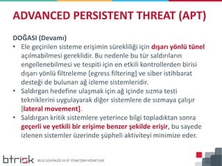 DOĞASI (Devamı)
• Ele geçirilen sisteme erişimin sürekliliği için dışarı yönlü tünel
açılmabilmesi gereklidir. Bu nedenle bu tür saldırıların
engellenebilmesi ve tespiti için en etkili kontrollerden birisi
dışarı yönlü filtreleme [egress filtering] ve siber istihbarat
desteği de bulunan ağ izleme sistemleridir.
• Saldırgan hedefine ulaşmak için ağ içinde sızma testi
tekniklerini uygulayarak diğer sistemlere de sızmaya çalışır
[lateral movement].
• Saldırgan kritik sistemlere yeterince bilgi topladıktan sonra
geçerli ve yetkili bir erişime benzer şekilde erişir, bu sayede
izlenen sistemler üzerinde şüpheli aktiviteyi minimize eder.
ADVANCED PERSISTENT THREAT (APT)
 