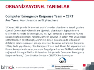 Computer Emergency Response Team – CERT
Ana Tema: Koordinasyon ve Bilgilendirme
2 Kasım 1988 yılında ilk internet worm’larından olan Morris zararlı yazılımı
Cornell Üniversitesi yüksek lisans öğrencisi olan Robert Tappan Morris
tarafından harekete geçirilmiştir. Bu kişi aynı zamanda o dönemde NSA’de
çalışan kriptoloji uzmanı Robert Morris’in oğludur. İlk saldırı MIT üniversitesi
sistemlerinden başlatılmıştır. Zararlının amacı bu olmasa da sistemlerin
defalarce enfekte olmaları sonucu sistemler kesintiye uğramıştır. Bu saldırı
1986 yılında yayınlanmış olan Computer Fraud and Abuse Act kapsamındaki
ilk mahkumiyetle de sonuçlanmıştır. Bu gelişme üzerine DARPA fon desteği
sağlayarak Carnegie Mellon Üniversitesi bünyesinde Computer Emergency
Response Team / Coordination Center – CERT/CC kurdurmuştur.
ORGANİZASYONEL TANIMLAR
 