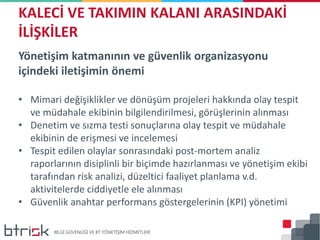 Yönetişim katmanının ve güvenlik organizasyonu
içindeki iletişimin önemi
• Mimari değişiklikler ve dönüşüm projeleri hakkında olay tespit
ve müdahale ekibinin bilgilendirilmesi, görüşlerinin alınması
• Denetim ve sızma testi sonuçlarına olay tespit ve müdahale
ekibinin de erişmesi ve incelemesi
• Tespit edilen olaylar sonrasındaki post-mortem analiz
raporlarının disiplinli bir biçimde hazırlanması ve yönetişim ekibi
tarafından risk analizi, düzeltici faaliyet planlama v.d.
aktivitelerde ciddiyetle ele alınması
• Güvenlik anahtar performans göstergelerinin (KPI) yönetimi
KALECİ VE TAKIMIN KALANI ARASINDAKİ
İLİŞKİLER
 