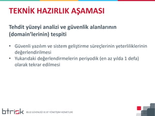 Tehdit yüzeyi analizi ve güvenlik alanlarının
(domain’lerinin) tespiti
• Güvenli yazılım ve sistem geliştirme süreçlerinin yeterliliklerinin
değerlendirilmesi
• Yukarıdaki değerlendirmelerin periyodik (en az yılda 1 defa)
olarak tekrar edilmesi
TEKNİK HAZIRLIK AŞAMASI
 