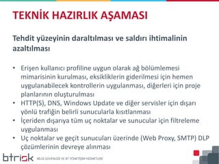 Tehdit yüzeyinin daraltılması ve saldırı ihtimalinin
azaltılması
• Erişen kullanıcı profiline uygun olarak ağ bölümlemesi
mimarisinin kurulması, eksikliklerin giderilmesi için hemen
uygulanabilecek kontrollerin uygulanması, diğerleri için proje
planlarının oluşturulması
• HTTP(S), DNS, Windows Update ve diğer servisler için dışarı
yönlü trafiğin belirli sunucularla kısıtlanması
• İçeriden dışarıya tüm uç noktalar ve sunucular için filtreleme
uygulanması
• Uç noktalar ve geçit sunucuları üzerinde (Web Proxy, SMTP) DLP
çözümlerinin devreye alınması
TEKNİK HAZIRLIK AŞAMASI
 