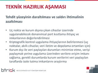 Tehdit yüzeyinin daraltılması ve saldırı ihtimalinin
azaltılması
• Uç nokta ve kurum dışına çıkan cihazlar üzerinde
uygulanabilecek donanımsal port kısıtlama ihtiyaç ve
imkanlarının değerlendirilmesi
• Kriptografik kontrol uygulama ihtiyaçlarının belirlenmesi (uç
noktalar, akıllı cihazlar, veri iletim ve depolama ortamları için)
• Kurum dışı ile veri paylaşılan durumları minimize etme, veriyi
paylaşmak yerine uygulama üzerinden verilere erişim imkanı
sağlama, gerekli durumlarda kurum verilerini veri paylaşılan
taraflarda izole tutma imkanlarını araştırma
TEKNİK HAZIRLIK AŞAMASI
 
