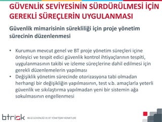 Güvenlik mimarisinin sürekliliği için proje yönetim
sürecinin düzenlenmesi
• Kurumun mevcut genel ve BT proje yönetim süreçleri içine
önleyici ve tespit edici güvenlik kontrol ihtiyaçlarının tespiti,
uygulanmasının takibi ve izleme süreçlerine dahil edilmesi için
gerekli düzenlemelerin yapılması
• Değişiklik yönetim sürecinde otorizasyona tabi olmadan
herhangi bir değişikliğin yapılmasının, test v.b. amaçlarla yeterli
güvenlik ve sıkılaştırma yapılmadan yeni bir sistemin ağa
sokulmasının engellenmesi
GÜVENLİK SEVİYESİNİN SÜRDÜRÜLMESİ İÇİN
GEREKLİ SÜREÇLERİN UYGULANMASI
 