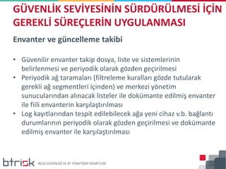 Envanter ve güncelleme takibi
• Güvenilir envanter takip dosya, liste ve sistemlerinin
belirlenmesi ve periyodik olarak gözden geçirilmesi
• Periyodik ağ taramaları (filtreleme kuralları gözde tutularak
gerekli ağ segmentleri içinden) ve merkezi yönetim
sunucularından alınacak listeler ile dokümante edilmiş envanter
ile fiili envanterin karşılaştırılması
• Log kayıtlarından tespit edilebilecek ağa yeni cihaz v.b. bağlantı
durumlarının periyodik olarak gözden geçirilmesi ve dokümante
edilmiş envanter ile karşılaştırılması
GÜVENLİK SEVİYESİNİN SÜRDÜRÜLMESİ İÇİN
GEREKLİ SÜREÇLERİN UYGULANMASI
 
