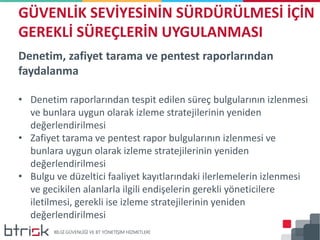 Denetim, zafiyet tarama ve pentest raporlarından
faydalanma
• Denetim raporlarından tespit edilen süreç bulgularının izlenmesi
ve bunlara uygun olarak izleme stratejilerinin yeniden
değerlendirilmesi
• Zafiyet tarama ve pentest rapor bulgularının izlenmesi ve
bunlara uygun olarak izleme stratejilerinin yeniden
değerlendirilmesi
• Bulgu ve düzeltici faaliyet kayıtlarındaki ilerlemelerin izlenmesi
ve gecikilen alanlarla ilgili endişelerin gerekli yöneticilere
iletilmesi, gerekli ise izleme stratejilerinin yeniden
değerlendirilmesi
GÜVENLİK SEVİYESİNİN SÜRDÜRÜLMESİ İÇİN
GEREKLİ SÜREÇLERİN UYGULANMASI
 