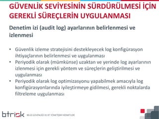 Denetim izi (audit log) ayarlarının belirlenmesi ve
izlenmesi
• Güvenlik izleme stratejisini destekleyecek log konfigürasyon
ihtiyaçlarının belirlenmesi ve uygulanması
• Periyodik olarak (mümkünse) uzaktan ve yerinde log ayarlarının
izlenmesi için gerekli yöntem ve süreçlerin geliştirilmesi ve
uygulanması
• Periyodik olarak log optimizasyonu yapabilmek amacıyla log
konfigürasyonlarında iyileştirmeye gidilmesi, gerekli noktalarda
filtreleme uygulanması
GÜVENLİK SEVİYESİNİN SÜRDÜRÜLMESİ İÇİN
GEREKLİ SÜREÇLERİN UYGULANMASI
 