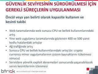 Öncül veya yan belirti olarak kapasite kullanım ve
kesinti takibi
• Web taramalarında web sunucu CPU ve bellek kullanımlarındaki
artış
• Yine web uygulama taramalarında gözlenen 400 ve 500 yanıt
kodlu hatalardaki artışlar
• Ağ trafiğinde artış
• Sunucu CPU ve bellek kullanımlarındaki artış (ör: crypto
currency miner uygulamalarının sistem kaynaklarını tüketmesi
sonucu)
• Servislere yönelik exploit denemeleri sonucunda yaşanabilecek
servis kesintilerinin izlenmesi
GÜVENLİK SEVİYESİNİN SÜRDÜRÜLMESİ İÇİN
GEREKLİ SÜREÇLERİN UYGULANMASI
 