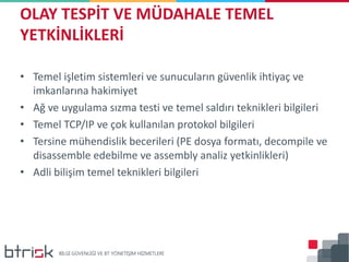 • Temel işletim sistemleri ve sunucuların güvenlik ihtiyaç ve
imkanlarına hakimiyet
• Ağ ve uygulama sızma testi ve temel saldırı teknikleri bilgileri
• Temel TCP/IP ve çok kullanılan protokol bilgileri
• Tersine mühendislik becerileri (PE dosya formatı, decompile ve
disassemble edebilme ve assembly analiz yetkinlikleri)
• Adli bilişim temel teknikleri bilgileri
OLAY TESPİT VE MÜDAHALE TEMEL
YETKİNLİKLERİ
 