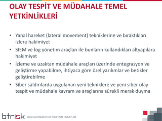 • Yanal hareket (lateral movement) tekniklerine ve bıraktıkları
izlere hakimiyet
• SIEM ve log yönetim araçları ile bunların kullandıkları altyapılara
hakimiyet
• İzleme ve uzaktan müdahale araçları üzerinde entegrasyon ve
geliştirme yapabilme, ihtiyaca göre özel yazılımlar ve betikler
geliştirebilme
• Siber saldırılarda uygulanan yeni tekniklere ve yeni siber olay
tespit ve müdahale kavram ve araçlarına sürekli merak duyma
OLAY TESPİT VE MÜDAHALE TEMEL
YETKİNLİKLERİ
 