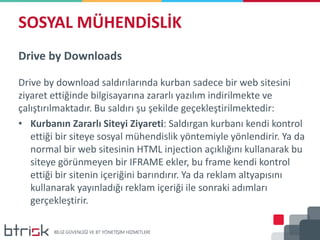 SOSYAL MÜHENDİSLİK
Drive by Downloads
Drive by download saldırılarında kurban sadece bir web sitesini
ziyaret ettiğinde bilgisayarına zararlı yazılım indirilmekte ve
çalıştırılmaktadır. Bu saldırı şu şekilde geçekleştirilmektedir:
• Kurbanın Zararlı Siteyi Ziyareti: Saldırgan kurbanı kendi kontrol
ettiği bir siteye sosyal mühendislik yöntemiyle yönlendirir. Ya da
normal bir web sitesinin HTML injection açıklığını kullanarak bu
siteye görünmeyen bir IFRAME ekler, bu frame kendi kontrol
ettiği bir sitenin içeriğini barındırır. Ya da reklam altyapısını
kullanarak yayınladığı reklam içeriği ile sonraki adımları
gerçekleştirir.
 